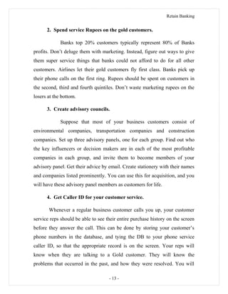 Retain Banking
2. Spend service Rupees on the gold customers.
Banks top 20% customers typically represent 80% of Banks
profits. Don’t deluge them with marketing. Instead, figure out ways to give
them super service things that banks could not afford to do for all other
customers. Airlines let their gold customers fly first class. Banks pick up
their phone calls on the first ring. Rupees should be spent on customers in
the second, third and fourth quintiles. Don’t waste marketing rupees on the
losers at the bottom.
3. Create advisory councils.
Suppose that most of your business customers consist of
environmental companies, transportation companies and construction
companies. Set up three advisory panels, one for each group. Find out who
the key influencers or decision makers are in each of the most profitable
companies in each group, and invite them to become members of your
advisory panel. Get their advice by email. Create stationery with their names
and companies listed prominently. You can use this for acquisition, and you
will have these advisory panel members as customers for life.
4. Get Caller ID for your customer service.
Whenever a regular business customer calls you up, your customer
service reps should be able to see their entire purchase history on the screen
before they answer the call. This can be done by storing your customer’s
phone numbers in the database, and tying the DB to your phone service
caller ID, so that the appropriate record is on the screen. Your reps will
know when they are talking to a Gold customer. They will know the
problems that occurred in the past, and how they were resolved. You will
- 13 -
 