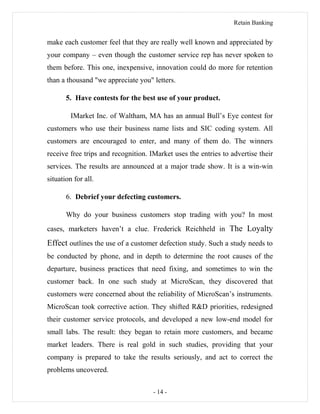 Retain Banking
make each customer feel that they are really well known and appreciated by
your company – even though the customer service rep has never spoken to
them before. This one, inexpensive, innovation could do more for retention
than a thousand "we appreciate you" letters.
5. Have contests for the best use of your product.
IMarket Inc. of Waltham, MA has an annual Bull’s Eye contest for
customers who use their business name lists and SIC coding system. All
customers are encouraged to enter, and many of them do. The winners
receive free trips and recognition. IMarket uses the entries to advertise their
services. The results are announced at a major trade show. It is a win-win
situation for all.
6. Debrief your defecting customers.
Why do your business customers stop trading with you? In most
cases, marketers haven’t a clue. Frederick Reichheld in The Loyalty
Effect outlines the use of a customer defection study. Such a study needs to
be conducted by phone, and in depth to determine the root causes of the
departure, business practices that need fixing, and sometimes to win the
customer back. In one such study at MicroScan, they discovered that
customers were concerned about the reliability of MicroScan’s instruments.
MicroScan took corrective action. They shifted R&D priorities, redesigned
their customer service protocols, and developed a new low-end model for
small labs. The result: they began to retain more customers, and became
market leaders. There is real gold in such studies, providing that your
company is prepared to take the results seriously, and act to correct the
problems uncovered.
- 14 -
 