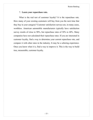Retain Banking
7. Learn your repurchase rate.
What is the real test of customer loyalty? It is the repurchase rate.
How many of your existing customers will buy from you the next time that
they buy in your category? Customer satisfaction surveys are, in many cases,
worthless. American automobile manufacturers typically have satisfaction
survey results of close to 90%, but repurchase rates of 30% to 40%. Many
companies have not calculated their repurchase rates. If you are interested in
customer loyalty, find a way to determine your current repurchase rate, and
compare it with other rates in the industry. It may be a sobering experience.
Once you know what it is, find a way to improve it. This is the way to build
true, measurable, customer loyalty.
- 15 -
 