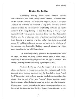 Retain Banking
Relationship Banking
Relationship banking means banks maintain constant
consultations with their clients through various seminars , customers meets
etc to evaluate, improve and widen the range of service to customer
.However all customers are requested to keep banks imformed of their
experiences about the various services renedered by banks and feel free to
comment. Relationship Banking is not about having a "buddy-buddy"
relationship with your customers. Customers do not want that. Relationship
Banking uses the event-driven tactics of customer retention banking, but
treats banking as a process over time rather than single unconnected
events. By molding the banking message and tactics to the LifeCycle of
the customer, the Relationship Banking approach achieves very high
customer satisfaction and is highly profitable.
The relationship banking process is usually defined as a series
of stages, and there are many different names given to these stages,
depending on the marketing perspective and the type of business. For
example, working from the relationship beginning to the end:
Customer loyalty describes the tendency of a customer to
choose one business or product over another for a particular need. In the
packaged goods industry, customers may be described as being "brand
loyal" because they tend to choose a certain brand of soap more often than
others. Note the use of the word "choose" though; customer loyalty
becomes evident when choices are made and actions taken by customers.
Customers may express high satisfaction levels with a company in a survey,
but satisfaction does not equal loyalty. Loyalty is demonstrated by the
- 16 -
 