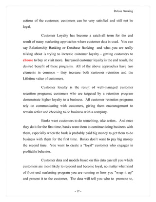 Retain Banking
actions of the customer; customers can be very satisfied and still not be
loyal.
Customer Loyalty has become a catch-all term for the end
result of many marketing approaches where customer data is used. You can
say Relationship Banking or Database Banking and what you are really
talking about is trying to increase customer loyalty - getting customers to
choose to buy or visit more. Increased customer loyalty is the end result, the
desired benefit of these programs. All of the above approaches have two
elements in common - they increase both customer retention and the
Lifetime value of customers.
Customer loyalty is the result of well-managed customer
retention programs; customers who are targeted by a retention program
demonstrate higher loyalty to a business. All customer retention programs
rely on communicating with customers, giving them encouragement to
remain active and choosing to do business with a company.
Banks want customers to do something, take action.. And once
they do it for the first time, banks want them to continue doing business with
them, especially when the bank is probably paid big money to get them to do
business with them for the first time. Banks don’t want to pay big money
the second time. You want to create a "loyal" customer who engages in
profitable behavior.
Customer data and models based on this data can tell you which
customers are most likely to respond and become loyal, no matter what kind
of front-end marketing program you are running or how you "wrap it up"
and present it to the customer. The data will tell you who to promote to,
- 17 -
 