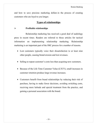 Retain Banking
and how to save precious marketing dollars in the process of creating
customers who are loyal to you longer.
Types of relationships
 Profitable relationships
Relationship marketing has received a good deal of audiology
press in recent times. Readers are referred to those articles for tactical
information on implementing relationship marketing. Relationship
marketing is an important part of the IMC process for a number of reasons.
• Lost customers typically voice their dissatisfaction to at least nine
other people, causing brand erosion and lost revenues.
• Selling to repeat customer’s costs less than acquiring new customers.
• Because of the Life Time Customer Value (LTCV), small increases in
customer retention produce large revenue increases.
• Customers benefit from brand relationships by reducing their risk of
purchase, having to make fewer decisions, avoiding switching costs,
receiving more latitude and special treatment from the practice, and
gaining a personal association with the brand.
- 18 -
 