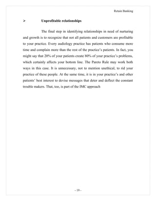 Retain Banking
 Unprofitable relationships
The final step in identifying relationships in need of nurturing
and growth is to recognize that not all patients and customers are profitable
to your practice. Every audiology practice has patients who consume more
time and complain more than the rest of the practice’s patients. In fact, you
might say that 20% of your patients create 80% of your practice’s problems,
which certainly affects your bottom line. The Pareto Rule may work both
ways in this case. It is unnecessary, not to mention unethical, to rid your
practice of these people. At the same time, it is in your practice’s and other
patients’ best interest to devise messages that deter and deflect the constant
trouble makers. That, too, is part of the IMC approach
- 19 -
 