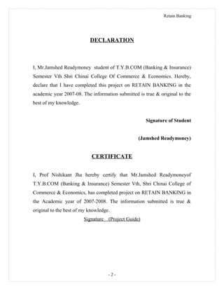 Retain Banking
DECLARATION
I, Mr.Jamshed Readymoney student of T.Y.B.COM (Banking & Insurance)
Semester Vth Shri Chinai College Of Commerce & Economics. Hereby,
declare that I have completed this project on RETAIN BANKING in the
academic year 2007-08. The information submitted is true & original to the
best of my knowledge.
Signature of Student
(Jamshed Readymoney)
CERTIFICATE
I, Prof Nishikant Jha hereby certify that Mr.Jamshed Readymoneyof
T.Y.B.COM (Banking & Insurance) Semester Vth, Shri Chinai College of
Commerce & Economics, has completed project on RETAIN BANKING in
the Academic year of 2007-2008. The information submitted is true &
original to the best of my knowledge.
Signature (Project Guide)
- 2 -
 