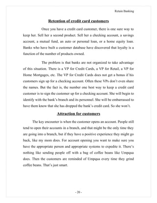 Retain Banking
Retention of credit card customers
Once you have a credit card customer, there is one sure way to
keep her. Sell her a second product. Sell her a checking account, a savings
account, a mutual fund, an auto or personal loan, or a home equity loan.
Banks who have built a customer database have discovered that loyalty is a
function of the number of products owned.
The problem is that banks are not organized to take advantage
of this situation. There is a VP for Credit Cards, a VP for Retail, a VP for
Home Mortgages, etc. The VP for Credit Cards does not get a bonus if his
customers sign up for a checking account. Often these VPs don’t even share
the names. But the fact is, the number one best way to keep a credit card
customer is to sign the customer up for a checking account. She will begin to
identify with the bank’s branch and its personnel. She will be embarrassed to
have them know that she has dropped the bank’s credit card. So she won’t.
Attraction for customers
The key encounter is when the customer opens an account. People still
tend to open their accounts in a branch, and that might be the only time they
are going into a branch, but if they have a positive experience they might go
back, like my mom does. For account opening you want to make sure you
have the appropriate person and appropriate systems to expedite it. There’s
nothing like sending people off with a bag of coffee beans like Umpqua
does. Then the customers are reminded of Umpqua every time they grind
coffee beans. That’s just smart.
- 20 -
 