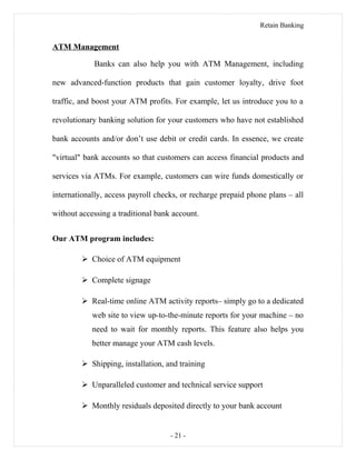 Retain Banking
ATM Management
Banks can also help you with ATM Management, including
new advanced-function products that gain customer loyalty, drive foot
traffic, and boost your ATM profits. For example, let us introduce you to a
revolutionary banking solution for your customers who have not established
bank accounts and/or don’t use debit or credit cards. In essence, we create
"virtual" bank accounts so that customers can access financial products and
services via ATMs. For example, customers can wire funds domestically or
internationally, access payroll checks, or recharge prepaid phone plans – all
without accessing a traditional bank account.
Our ATM program includes:
 Choice of ATM equipment
 Complete signage
 Real-time online ATM activity reports– simply go to a dedicated
web site to view up-to-the-minute reports for your machine – no
need to wait for monthly reports. This feature also helps you
better manage your ATM cash levels.
 Shipping, installation, and training
 Unparalleled customer and technical service support
 Monthly residuals deposited directly to your bank account
- 21 -
 