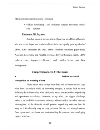 Retain Banking
Machine maintenance program (optional)
 Online monitoring – our customer support personnel contact
you uptime
Electronic Bill Payment
Another payment service that will provide an additional hook to
win and retain important business clients is in the rapidly growing field of
EBPP. Like consumer bill pay, EBPP solutions automate paper-based
Accounts Receivable and Payable processes for your business clients. EBPP
reduces costs, improves efficiency, and enables better cash flow
management.
Competitions faced by the banks
• Besides increased
competition or lowering of cost
These issues have always been there and all banks have to cope
with these. In today's world of narrowing margins, a serious look at costs
definitely is an imperative. One obviously has to ensure product superiority
and operational excellence. However, to my mind, the biggest challenge
today is to establish a customer intimacy without which the other two are
meaningless. In the financial world, product superiority does not last for
long, as it is relatively easy to copy products. So, the real strength comes
from operational excellence and understanding the customer and developing
rapport with him.
- 22 -
 