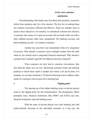 Retain Banking
At low cost, customer
satisfaction
Notwithstanding what banks may feel about their products, customers
utilize these products only for a few minutes. The key lies in making those
few minutes convenient, efficient and effective. There are multiple ways to
achieve these objectives. For instance, we introduced welcome kits wherein;
a customer who comes in to open an account with our bank walks out with a
fully enabled account, debit card, chequebook, Net Banking account, and
phone banking account—in a matter of minutes.
Another key area that I can immediately think of is integration
of services. Why should a customer receive multiple mailers from the bank
when he can instead receive integrated financial statements? Why should a
customer have multiple login IDs for different electronic channels?
These measures not only lead to customer convenience, they
also help the banks save on cost. Identifying customer needs and tailoring
products to match these needs is another area where a lot can be done. For
example, we recently launched a 110 percent Housing Loan to address other
needs of a customer when he goes for a housing loan.
• Tipping point
The opening up of the Indian banking sector to private players
acted as 'the tipping point' for this transformation. The deregulatory efforts
prompted many financial institutions (like HDFC and ICICI) and non-
financial institutions enter the banking arena.
With the entry of private players into retail banking and with
multi-nationals focusing on the individual consumer in a big way, the
- 23 -
 