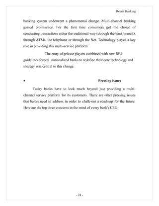 Retain Banking
banking system underwent a phenomenal change. Multi-channel banking
gained prominence. For the first time consumers got the choice of
conducting transactions either the traditional way (through the bank branch),
through ATMs, the telephone or through the Net. Technology played a key
role in providing this multi-service platform.
The entry of private players combined with new RBI
guidelines forced nationalized banks to redefine their core technology and
strategy was central to this change.
• Pressing issues
Today banks have to look much beyond just providing a multi-
channel service platform for its customers. There are other pressing issues
that banks need to address in order to chalk-out a roadmap for the future.
Here are the top three concerns in the mind of every bank's CEO.
- 24 -
 