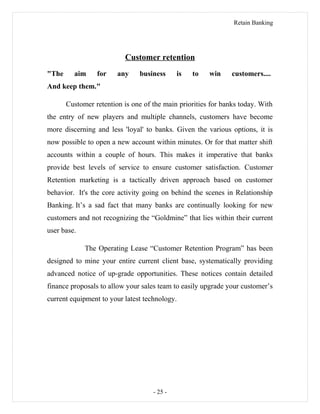 Retain Banking
Customer retention
"The aim for any business is to win customers....
And keep them."
Customer retention is one of the main priorities for banks today. With
the entry of new players and multiple channels, customers have become
more discerning and less 'loyal' to banks. Given the various options, it is
now possible to open a new account within minutes. Or for that matter shift
accounts within a couple of hours. This makes it imperative that banks
provide best levels of service to ensure customer satisfaction. Customer
Retention marketing is a tactically driven approach based on customer
behavior. It's the core activity going on behind the scenes in Relationship
Banking. It’s a sad fact that many banks are continually looking for new
customers and not recognizing the “Goldmine” that lies within their current
user base.
The Operating Lease “Customer Retention Program” has been
designed to mine your entire current client base, systematically providing
advanced notice of up-grade opportunities. These notices contain detailed
finance proposals to allow your sales team to easily upgrade your customer’s
current equipment to your latest technology.
- 25 -
 