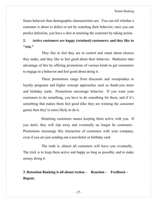 Retain Banking
future behavior than demographic characteristics are. You can tell whether a
customer is about to defect or not by watching their behavior; once you can
predict defection, you have a shot at retaining the customer by taking action.
2. Active customers are happy (retained) customers; and they like to
"win."
They like to feel they are in control and smart about choices
they make, and they like to feel good about their behavior. Marketers take
advantage of this by offering promotions of various kinds to get consumers
to engage in a behavior and feel good about doing it.
These promotions range from discounts and sweepstakes to
loyalty programs and higher concept approaches such as thank-you notes
and birthday cards. Promotions encourage behavior. If you want your
customers to do something, you have to do something for them, and if it’s
something that makes them feel good (like they are winning the consumer
game) then they’re more likely to do it.
Retaining customers means keeping them active with you. If
you don't, they will slip away and eventually no longer be customers.
Promotions encourage this interaction of customers with your company,
even if you are just sending out a newsletter or birthday card.
The truth is, almost all customers will leave you eventually.
The trick is to keep them active and happy as long as possible, and to make
money doing it.
3. Retention Banking is all about:Action – Reaction – Feedback –
Repeat.
- 27 -
 