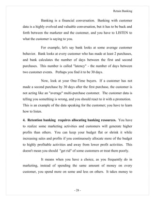 Retain Banking
Banking is a financial conversation. Banking with customer
data is a highly evolved and valuable conversation, but it has to be back and
forth between the marketer and the customer, and you have to LISTEN to
what the customer is saying to you.
For example, let's say bank looks at some average customer
behavior. Bank looks at every customer who has made at least 2 purchases,
and bank calculates the number of days between the first and second
purchases. This number is called "latency" - the number of days between
two customer events. Perhaps you find it to be 30 days.
Now, look at your One-Time buyers. If a customer has not
made a second purchase by 30 days after the first purchase, the customer is
not acting like an "average" multi-purchase customer. The customer data is
telling you something is wrong, and you should react to it with a promotion.
This is an example of the data speaking for the customer; you have to learn
how to listen.
4. Retention banking requires allocating banking resources. You have
to realize some marketing activities and customers will generate higher
profits than others. You can keep your budget flat or shrink it while
increasing sales and profits if you continuously allocate more of the budget
to highly profitable activities and away from lower profit activities. This
doesn't mean you should "get rid" of some customers or treat them poorly.
It means when you have a choice, as you frequently do in
marketing, instead of spending the same amount of money on every
customer, you spend more on some and less on others. It takes money to
- 28 -
 