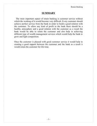 Retain Banking
SUMMARY
The most important aspect of retain banking is customer service without
which the working of it would become very difficult. Every customer should
achieve perfect service from the bank in order to build a good relation with
the customer. To allow any kind of profit to the bank there should be a
healthy atmosphere and a good relation with the customer as a result the
bank would be able to retain the customer and also help in achieving
different type of wealth management services which would help the bank to
grow and fight competition.
Once the customer is pleased with good customer service it would help in
creating a good rapport between the customer and the bank as a result it
would retain the customer for life time.
- 3 -
 