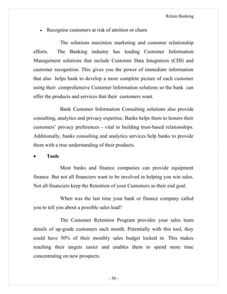 Retain Banking
• Recognise customers at risk of attrition or churn
The solutions maximize marketing and customer relationship
efforts. The Banking industry has leading Customer Information
Management solutions that include Customer Data Integration (CDI) and
customer recognition. This gives you the power of immediate information
that also helps bank to develop a more complete picture of each customer
using their comprehensive Customer Information solutions so the bank can
offer the products and services that their customers want.
Bank Customer Information Consulting solutions also provide
consulting, analytics and privacy expertise. Banks helps them to honors their
customers’ privacy preferences - vital to building trust-based relationships.
Additionally, banks consulting and analytics services help banks to provide
them with a true understanding of their products.
• Tools
Most banks and finance companies can provide equipment
finance. But not all financiers want to be involved in helping you win sales.
Not all financiers keep the Retention of your Customers as their end goal.
When was the last time your bank or finance company called
you to tell you about a possible sales lead?
The Customer Retention Program provides your sales team
details of up-grade customers each month. Potentially with this tool, they
could have 50% of their monthly sales budget locked in. This makes
reaching their targets easier and enables them to spend more time
concentrating on new prospects.
- 30 -
 