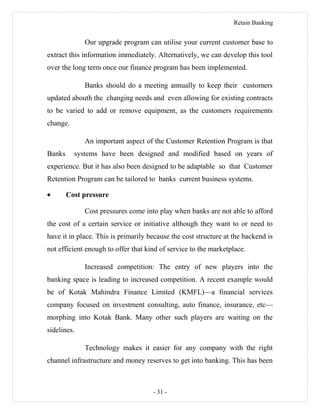 Retain Banking
Our upgrade program can utilise your current customer base to
extract this information immediately. Alternatively, we can develop this tool
over the long term once our finance program has been implemented.
Banks should do a meeting annually to keep their customers
updated abouth the changing needs and even allowing for existing contracts
to be varied to add or remove equipment, as the customers requirements
change.
An important aspect of the Customer Retention Program is that
Banks systems have been designed and modified based on years of
experience. But it has also been designed to be adaptable so that Customer
Retention Program can be tailored to banks current business systems.
• Cost pressure
Cost pressures come into play when banks are not able to afford
the cost of a certain service or initiative although they want to or need to
have it in place. This is primarily because the cost structure at the backend is
not efficient enough to offer that kind of service to the marketplace.
Increased competition: The entry of new players into the
banking space is leading to increased competition. A recent example would
be of Kotak Mahindra Finance Limited (KMFL)—a financial services
company focused on investment consulting, auto finance, insurance, etc—
morphing into Kotak Bank. Many other such players are waiting on the
sidelines.
Technology makes it easier for any company with the right
channel infrastructure and money reserves to get into banking. This has been
- 31 -
 
