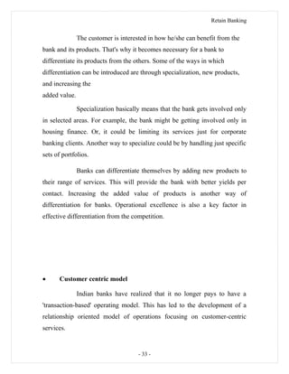 Retain Banking
The customer is interested in how he/she can benefit from the
bank and its products. That's why it becomes necessary for a bank to
differentiate its products from the others. Some of the ways in which
differentiation can be introduced are through specialization, new products,
and increasing the
added value.
Specialization basically means that the bank gets involved only
in selected areas. For example, the bank might be getting involved only in
housing finance. Or, it could be limiting its services just for corporate
banking clients. Another way to specialize could be by handling just specific
sets of portfolios.
Banks can differentiate themselves by adding new products to
their range of services. This will provide the bank with better yields per
contact. Increasing the added value of products is another way of
differentiation for banks. Operational excellence is also a key factor in
effective differentiation from the competition.
• Customer centric model
Indian banks have realized that it no longer pays to have a
'transaction-based' operating model. This has led to the development of a
relationship oriented model of operations focusing on customer-centric
services.
- 33 -
 