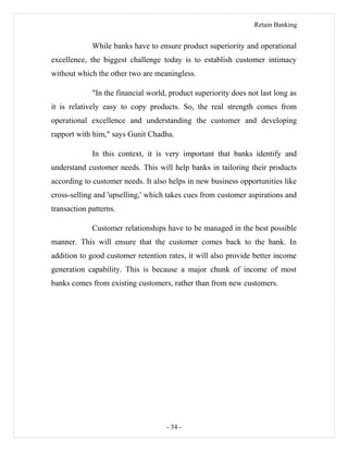 Retain Banking
While banks have to ensure product superiority and operational
excellence, the biggest challenge today is to establish customer intimacy
without which the other two are meaningless.
"In the financial world, product superiority does not last long as
it is relatively easy to copy products. So, the real strength comes from
operational excellence and understanding the customer and developing
rapport with him," says Gunit Chadha.
In this context, it is very important that banks identify and
understand customer needs. This will help banks in tailoring their products
according to customer needs. It also helps in new business opportunities like
cross-selling and 'upselling,' which takes cues from customer aspirations and
transaction patterns.
Customer relationships have to be managed in the best possible
manner. This will ensure that the customer comes back to the bank. In
addition to good customer retention rates, it will also provide better income
generation capability. This is because a major chunk of income of most
banks comes from existing customers, rather than from new customers.
- 34 -
 