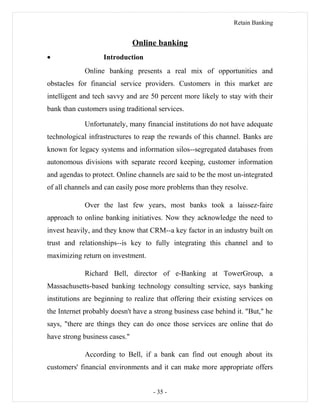 Retain Banking
Online banking
• Introduction
Online banking presents a real mix of opportunities and
obstacles for financial service providers. Customers in this market are
intelligent and tech savvy and are 50 percent more likely to stay with their
bank than customers using traditional services.
Unfortunately, many financial institutions do not have adequate
technological infrastructures to reap the rewards of this channel. Banks are
known for legacy systems and information silos--segregated databases from
autonomous divisions with separate record keeping, customer information
and agendas to protect. Online channels are said to be the most un-integrated
of all channels and can easily pose more problems than they resolve.
Over the last few years, most banks took a laissez-faire
approach to online banking initiatives. Now they acknowledge the need to
invest heavily, and they know that CRM--a key factor in an industry built on
trust and relationships--is key to fully integrating this channel and to
maximizing return on investment.
Richard Bell, director of e-Banking at TowerGroup, a
Massachusetts-based banking technology consulting service, says banking
institutions are beginning to realize that offering their existing services on
the Internet probably doesn't have a strong business case behind it. "But," he
says, "there are things they can do once those services are online that do
have strong business cases."
According to Bell, if a bank can find out enough about its
customers' financial environments and it can make more appropriate offers
- 35 -
 