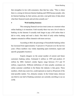 Retain Banking
that strengthen its ties with consumers, then that has value. "This is where
there is a strong tie between Internet banking and CRM because people, who
do Internet banking, by their actions, provide a real gold mine of data about
what their financial needs and activities actually are."
• Web banking bonanza
This emerging financial services tenet comes at a moment when
online banking is in transition. Until recently there was not a lot of value in
banking via the Internet: It actually took longer to pay a bill online than it
did to write, stamp and mail a check. One third of early online banking
adopters retreated to offline channels with more services.
According to Bell, the percentage of households banking online
has increased from approximately 15 percent to 19 percent over the last two
years. (These numbers vary widely depending upon institution, region and
specific geographic location.)
Experts disagree on the actual number of current and future
customers banking online. Estimated 6 million in 1999 and predicts 23
million by 2004. Gartner's similar figures range between 27.5 and 55
million, respectively. Different definitions of what actually constitutes an
online customer contribute to the blame--the industry is that green. These
numbers, which may seem low, could represent as much as 40 percent of the
total possible market. Yet, obstacles remain. In the United states, between
one third to one half of banking customers are currently unwilling to use an
ATM.
- 36 -
 