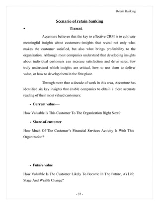 Retain Banking
Scenario of retain banking
• Present
Accenture believes that the key to effective CRM is to cultivate
meaningful insights about customers--insights that reveal not only what
makes the customer satisfied, but also what brings profitability to the
organization. Although most companies understand that developing insights
about individual customers can increase satisfaction and drive sales, few
truly understand which insights are critical, how to use them to deliver
value, or how to develop them in the first place.
Through more than a decade of work in this area, Accenture has
identified six key insights that enable companies to obtain a more accurate
reading of their most valued customers:
• Current value—-
How Valuable Is This Customer To The Organization Right Now?
• Share-of-customer
How Much Of The Customer’s Financial Services Activity Is With This
Organization?
• Future value
How Valuable Is The Customer Likely To Become In The Future, As Life
Stage And Wealth Change?
- 37 -
 