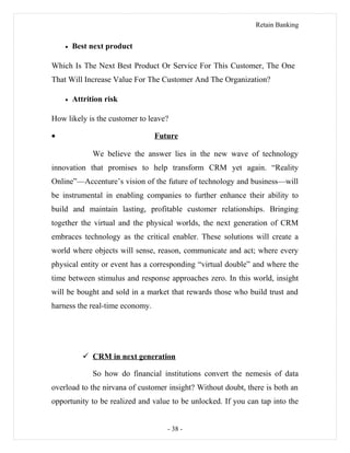Retain Banking
• Best next product
Which Is The Next Best Product Or Service For This Customer, The One
That Will Increase Value For The Customer And The Organization?
• Attrition risk
How likely is the customer to leave?
• Future
We believe the answer lies in the new wave of technology
innovation that promises to help transform CRM yet again. “Reality
Online”—Accenture’s vision of the future of technology and business—will
be instrumental in enabling companies to further enhance their ability to
build and maintain lasting, profitable customer relationships. Bringing
together the virtual and the physical worlds, the next generation of CRM
embraces technology as the critical enabler. These solutions will create a
world where objects will sense, reason, communicate and act; where every
physical entity or event has a corresponding “virtual double” and where the
time between stimulus and response approaches zero. In this world, insight
will be bought and sold in a market that rewards those who build trust and
harness the real-time economy.
 CRM in next generation
So how do financial institutions convert the nemesis of data
overload to the nirvana of customer insight? Without doubt, there is both an
opportunity to be realized and value to be unlocked. If you can tap into the
- 38 -
 
