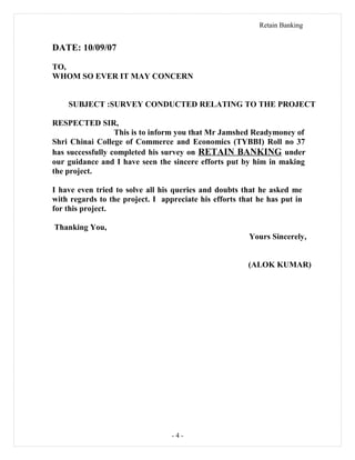 Retain Banking
DATE: 10/09/07
TO,
WHOM SO EVER IT MAY CONCERN
SUBJECT :SURVEY CONDUCTED RELATING TO THE PROJECT
RESPECTED SIR,
This is to inform you that Mr Jamshed Readymoney of
Shri Chinai College of Commerce and Economics (TYBBI) Roll no 37
has successfully completed his survey on RETAIN BANKING under
our guidance and I have seen the sincere efforts put by him in making
the project.
I have even tried to solve all his queries and doubts that he asked me
with regards to the project. I appreciate his efforts that he has put in
for this project.
Thanking You,
Yours Sincerely,
(ALOK KUMAR)
- 4 -
 