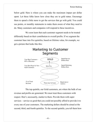 Retain Banking
below gold. Here is where you can make the maximum impact per dollar
spent. Let these folks know how close they are to gold status. Encourage
them to spend a little more to get the services that go with gold. You could
use points, or monthly statements to make them aware of what they need to
do. Many customers and companies will respond to these incentives.
We soon learn that each customer segment needs to be treated
differently based on their contribution to overall profits. If we segment the
customer base into five quintiles, based on lifetime value, for example, we
get a picture that looks like this:
The top quintile, our Gold customers, are where the bulk of our
revenue and profits are generated. We must treat these customers with
respect. Don’t, necessarily, market to them. Provide them with super
services – service so good that you could not possibly afford to provide it to
every one of your customers. The marketing dollars should be aimed at the
second, third, and fourth quintiles. To the second quintile, you tell them how
- 41 -
 