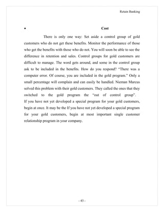 Retain Banking
• Cost
There is only one way: Set aside a control group of gold
customers who do not get these benefits. Monitor the performance of those
who get the benefits with those who do not. You will soon be able to see the
difference in retention and sales. Control groups for gold customers are
difficult to manage. The word gets around, and some in the control group
ask to be included in the benefits. How do you respond? “There was a
computer error. Of course, you are included in the gold program.” Only a
small percentage will complain and can easily be handled. Nieman Marcus
solved this problem with their gold customers. They called the ones that they
switched to the gold program the “out of control group”.
If you have not yet developed a special program for your gold customers,
begin at once. It may be the If you have not yet developed a special program
for your gold customers, begin at most important single customer
relationship program in your company.
- 43 -
 