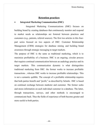 Retain Banking
Retention practices
• Integrated Marketing Communication (IMC)
Integrated Marketing Communications (IMC) focuses on
building brand by creating databases that continuously monitor and respond
to market needs as relationships are fostered between practices and
customers (e.g., patients, referral sources). The first two articles in this four-
part series focused on two aspects of IMC: Customer Relationship
Management (CRM) strategies for database mining and building brand
awareness through strategic messaging to target markets.
The purpose of IMC is the same as traditional marketing, which is to
maximize profitability of a business. IMC is an ongoing, circular process
that requires continual communication between an audiology practice and its
target markets. This communication dynamic is what distinguishes
traditional marketing from IMC: the former works to increase profitable
transactions , whereas IMC works to increase profitable relationships. This
is not a semantic quibble. The concept of a profitable relationship requires
that both parties benefit and “profit,” as described by Schultz. IMC is based
on continual exchange between marketer and customer. The former seeks
and stores information on each individual customer in a database. The latter,
through transactions, surveys, and other methods is encouraged to
communicate back. Thus the fields of experience of both become greater and
more useful to both parties.
- 44 -
 