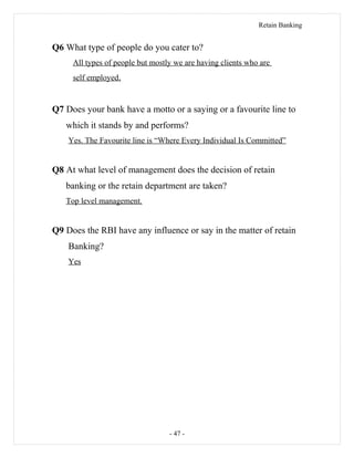 Retain Banking
Q6 What type of people do you cater to?
All types of people but mostly we are having clients who are
self employed.
Q7 Does your bank have a motto or a saying or a favourite line to
which it stands by and performs?
Yes. The Favourite line is “Where Every Individual Is Committed”
Q8 At what level of management does the decision of retain
banking or the retain department are taken?
Top level management.
Q9 Does the RBI have any influence or say in the matter of retain
Banking?
Yes
- 47 -
 
