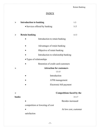 Retain Banking
INDEX
 Introduction to banking 1-3
• Services offered by banking 1-3
 Retain banking 4-13
• Introduction to retain banking
• Advantages of retain banking
• Objective of retain banking
• Introduction to relationship banking
• Types of relationships
• Retention of credit card customers
 Attraction for customers
13-15
• Introduction
• ATM management
• Electronic bill payment
 Competitions faced by the
banks 15-17
• Besides increased
competition or lowering of cost
• At low cost, customer
satisfaction
- 5 -
 