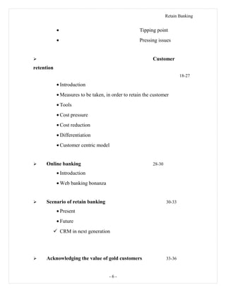 Retain Banking
• Tipping point
• Pressing issues
 Customer
retention
18-27
• Introduction
• Measures to be taken, in order to retain the customer
• Tools
• Cost pressure
• Cost reduction
• Differentiation
• Customer centric model
 Online banking 28-30
• Introduction
• Web banking bonanza
 Scenario of retain banking 30-33
• Present
• Future
 CRM in next generation
 Acknowledging the value of gold customers 33-36
- 6 -
 