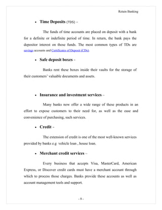 Retain Banking
• Time Deposits (TDS) –
The funds of time accounts are placed on deposit with a bank
for a definite or indefinite period of time. In return, the bank pays the
depositor interest on those funds. The most common types of TDs are
savings accounts and Certificates of Deposit (CDs).
• Safe deposit boxes –
Banks rent these boxes inside their vaults for the storage of
their customers’ valuable documents and assets.
• Insurance and investment services –
Many banks now offer a wide range of these products in an
effort to expose customers to their need for, as well as the ease and
convenience of purchasing, such services.
• Credit –
The extension of credit is one of the most well-known services
provided by banks e.g vehicle loan , house loan.
• Merchant credit services –
Every business that accepts Visa, MasterCard, American
Express, or Discover credit cards must have a merchant account through
which to process those charges. Banks provide these accounts as well as
account management tools and support.
- 8 -
 