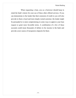 Retain Banking
When requesting a loan, you as a borrower should keep in
mind the bank’s desire for your use of these other offered services. If you
can demonstrate to the lender that their extension of credit to you will also
provide to them a loyal and more deeply rooted customer, the lender might
be persuaded to is more compromising in some ways to approve your loan
request or grant more favorable terms. A combination of a few of these
accounts could mean thousands of dollars in fee income to the bank and
provide a new source of inexpensive deposits for them.
- 9 -
 