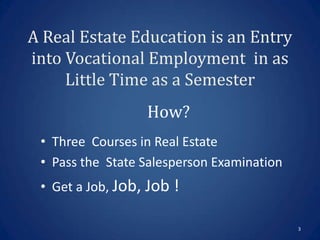 A Real Estate Education is an Entry
into Vocational Employment in as
     Little Time as a Semester
                  How?
 • Three Courses in Real Estate
 • Pass the State Salesperson Examination
 • Get a Job, Job, Job !

                                            3
 