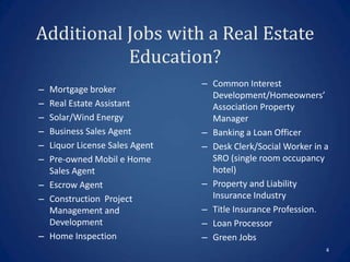 Additional Jobs with a Real Estate
           Education?
                               – Common Interest
– Mortgage broker
                                 Development/Homeowners’
– Real Estate Assistant          Association Property
– Solar/Wind Energy              Manager
– Business Sales Agent         – Banking a Loan Officer
– Liquor License Sales Agent   – Desk Clerk/Social Worker in a
– Pre-owned Mobil e Home         SRO (single room occupancy
  Sales Agent                    hotel)
– Escrow Agent                 – Property and Liability
– Construction Project           Insurance Industry
  Management and               – Title Insurance Profession.
  Development                  – Loan Processor
– Home Inspection              – Green Jobs
                                                             4
 