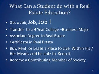 What Can a Student do with a Real
           Estate Education?
• Get a Job, Job, Job   !
• Transfer to a 4 Year College –Business Major
• Associate Degree in Real Estate
• Certificate in Real Estate
• Buy, Rent, or Lease a Place to Live Within His /
  Her Means and be able to Keep it
• Become a Contributing Member of Society

                                                 5
 