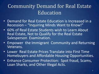 Community Demand for Real Estate
            Education
• Demand for Real Estate Education is Increased in a
  Recession – “Inquiring Minds Want to Know!”
• 60% of Real Estate Students wish to Learn About
  Real Estate, Not to Qualify for the Real Estate
  Salesperson Examination.
• Empower the Immigrant Community and Returning
  Veterans.
• Lower Real Estate Prices Translate into First Time
  Homebuyers and Affordable Housing Opportunities.
• Enhance Consumer Protection: Spot fraud, Scams,
  Loan Sharks, and Other Illegal Acts.
                                                  7
 