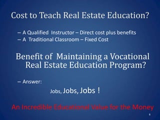 Cost to Teach Real Estate Education?
 – A Qualified Instructor – Direct cost plus benefits
 – A Traditional Classroom – Fixed Cost


 Benefit of Maintaining a Vocational
   Real Estate Education Program?
 – Answer:
               Jobs, Jobs, Jobs    !
An Incredible Educational Value for the Money
                                                        8
 