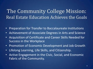 The Community College Mission:
Real Estate Education Achieves the Goals

• Preparation for Transfer to Baccalaureate Institutions
• Achievement of Associate Degrees in Arts and Science
• Acquisition of Certificate and Career Skills Needed for
  Success in the Workplace
• Promotion of Economic Development and Job Growth
• Lifelong Learning, Life Skills, and Citizenship.
• Active Engagement in the Civic, Social, and Economic
  Fabric of the Community.
                                                            9
 