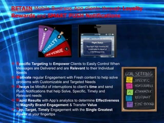 RETAIN Mobile Business App clients through Loyalty
Rewards and SMART PUSH Notifications

 Specific Targeting to Empower Clients to Easily Control When





Messages are Delivered and are Relevant to their Individual
Needs
Motivate regular Engagement with Fresh content to help solve
problems with Customizable and Targeted Needs
Always be Mindful of interruptions to client’s time and send
Push Notifications that help Solve, Specific, Timely and
Relevant needs
Rapid Results with App’s analytics to determine Effectiveness
to Magnify Brand Engagement & Transfer Value
Tap, Target, Timely Engagement with the Single Greatest
Power at your fingertips

 