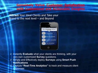 Genuinely Value Customer Satisfaction
with Customized and Actionable Insights
Attract Your Ideal Clients and Take your
Brand to the next level – and Beyond

 Instantly Evaluate what your clients are thinking, with your
very own customized Survey questions.
 Simply and Effectively deploy Surveys using Smart Push
Notifications
 Capture “Real-Time Analytics” to track and measure client
responses

 