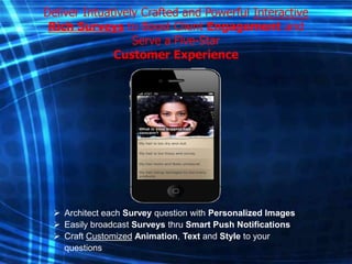 Deliver Intuatively Crafted and Powerful Interactive
Rich Surveys to Boost Client Engagement and
Serve a Five-Star
Customer Experience

 Architect each Survey question with Personalized Images
 Easily broadcast Surveys thru Smart Push Notifications
 Craft Customized Animation, Text and Style to your
questions

 