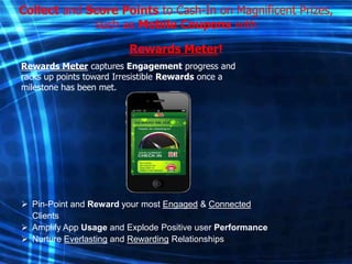 Collect and Score Points to Cash-In on Magnificent Prizes,
such as Mobile Coupons with
Rewards Meter!
Rewards Meter captures Engagement progress and
racks up points toward Irresistible Rewards once a
milestone has been met.

 Pin-Point and Reward your most Engaged & Connected
Clients
 Amplify App Usage and Explode Positive user Performance
 Nurture Everlasting and Rewarding Relationships

 