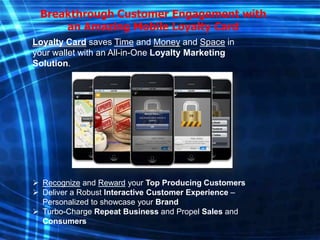 Breakthrough Customer Engagement with
an Amazing Mobile Loyalty Card
Loyalty Card saves Time and Money and Space in
your wallet with an All-in-One Loyalty Marketing
Solution.

 Recognize and Reward your Top Producing Customers
 Deliver a Robust Interactive Customer Experience –
Personalized to showcase your Brand
 Turbo-Charge Repeat Business and Propel Sales and
Consumers

 