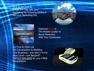 Now is the Time to
Bridge the Gap with your
Marketing, by including MOBILE
into your Marketing Mix.

MatchedMedia is
The Mobile Leader to
Boost Retention
With Your Customers

It’s Time to Open Up
the Conversation to Mobilize
Your Business - and take it To the
Next Level – and Beyond?
Call 817-505-8806 for your FREE
Consultation

 