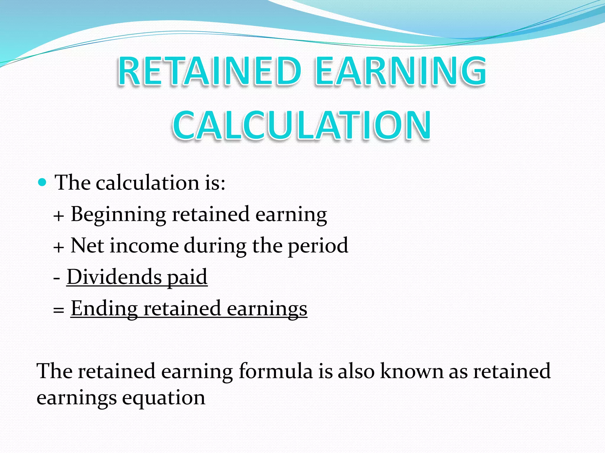  The calculation is:
+ Beginning retained earning
+ Net income during the period
- Dividends paid
= Ending retained earnings
The retained earning formula is also known as retained
earnings equation
 