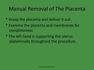 Manual Removal of The Placenta* Grasp the placenta and deliver it out.* Examine the placenta and membranes for completeness.* The left hand is supporting the uterus abdominally throughout the procedure.www.freelivedoctor.com