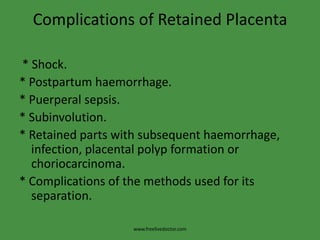 Complications of Retained Placenta * Shock.* Postpartum haemorrhage.* Puerperal sepsis.* Subinvolution.* Retained parts with subsequent haemorrhage, infection, placental polyp formation or choriocarcinoma.* Complications of the methods used for its separation.www.freelivedoctor.com