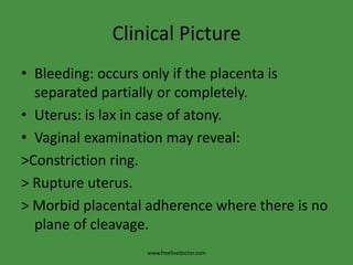 Clinical PictureBleeding: occurs only if the placenta is separated partially or completely.Uterus: is lax in case of atony.Vaginal examination may reveal:>Constriction ring.    > Rupture uterus.> Morbid placental adherence where there is no plane of cleavage.www.freelivedoctor.com